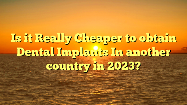 Is it Really Cheaper to obtain Dental Implants In another country in 2023?
